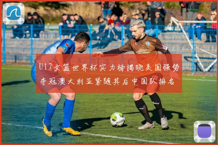 U17女篮世界杯实力榜揭晓美国强势夺冠澳大利亚紧随其后中国队排名第十