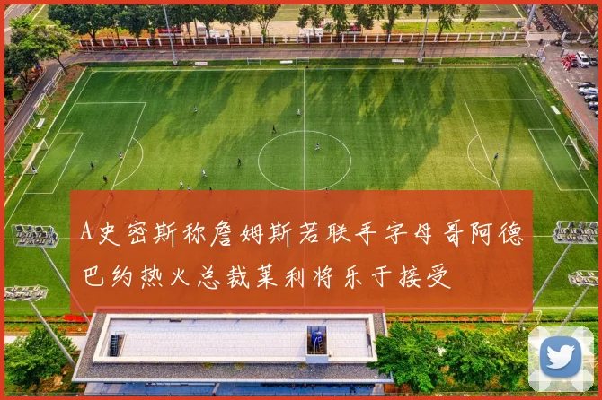 A史密斯称詹姆斯若联手字母哥阿德巴约热火总裁莱利将乐于接受