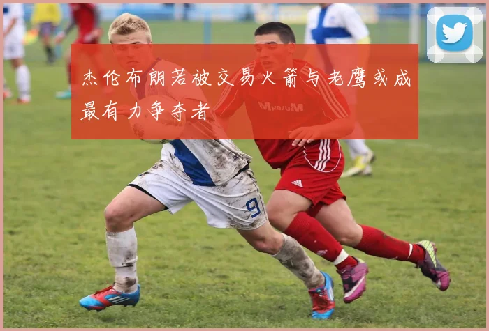 杰伦布朗若被交易火箭与老鹰或成最有力争夺者