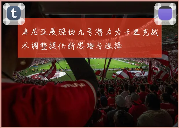 库尼亚展现伪九号潜力为卡里克战术调整提供新思路与选择