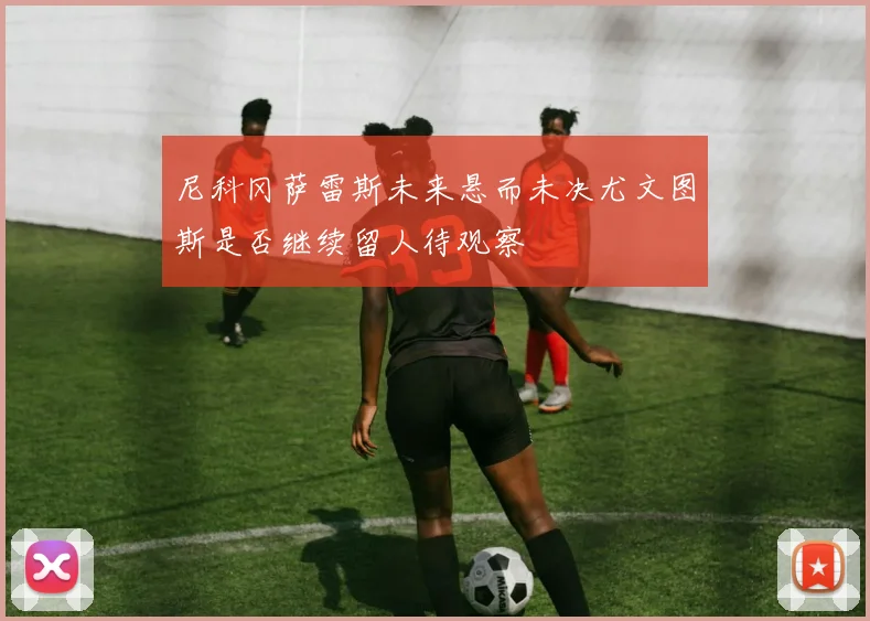 尼科冈萨雷斯未来悬而未决尤文图斯是否继续留人待观察