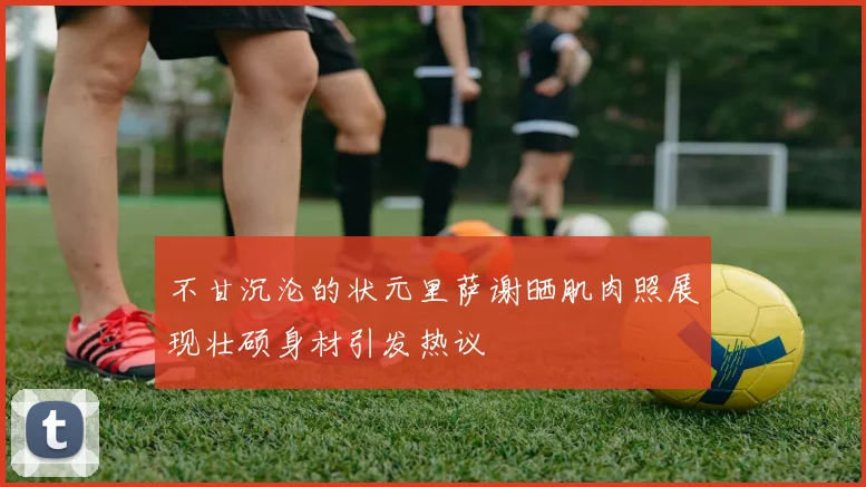 不甘沉沦的状元里萨谢晒肌肉照展现壮硕身材引发热议