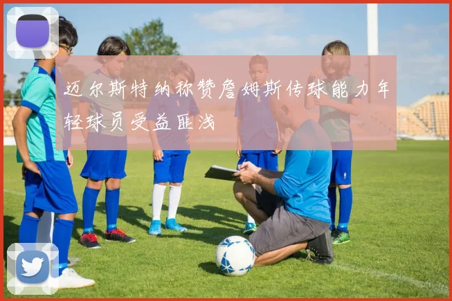 迈尔斯特纳称赞詹姆斯传球能力年轻球员受益匪浅